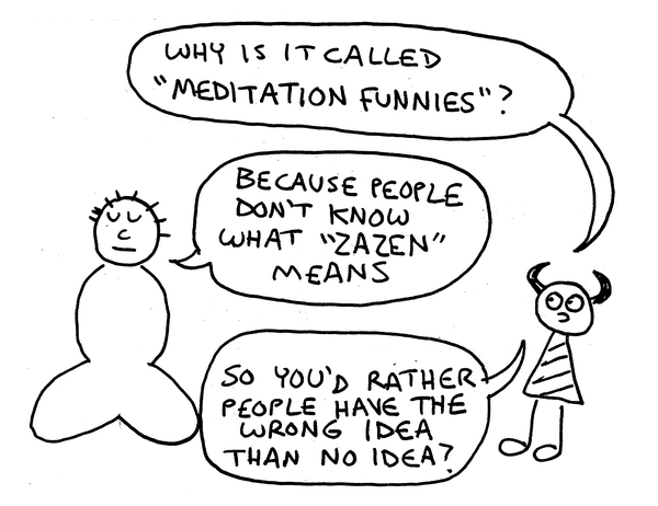 Simple cartoony drawing. A man sitting cross-legged with downcast eyes converses with a small imp with devil horns and a striped shirt/dress. Imp: Why is it called Meditation Funnies? Man: Because people don't know what zazen means. Imp: So you'd rather people have the wrong idea than no idea?