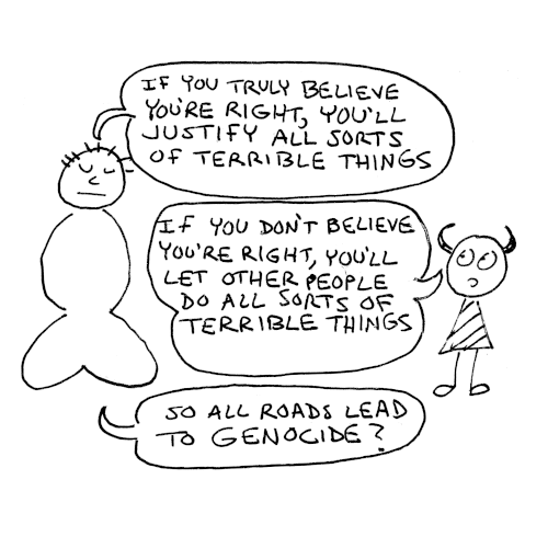The meditating man says, If you truly believe you're right you'll justify all sorts of terrible things. The Imp says: If you don't believe you're right, you'll let other people do all sorts of terrible things. The man: So all roads lead to genocide? 