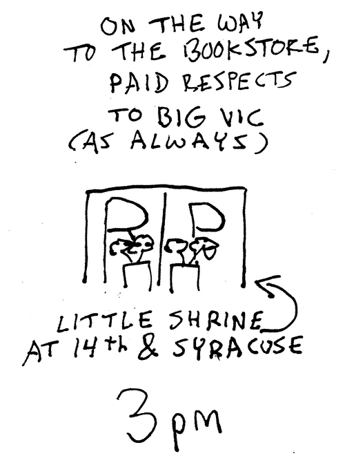 Shaky pen drawings. 3 p.m. A sign that says R.I.P. and some flowers in front of it. A little shrine at Fourteenth and Syracuse. On the way to the bookstore, paid respects to Big Vic (as always). 