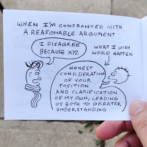 Page from a minicomic. When I'm confronted with a reasonable argument, here's what I wish would happen. Guy with swoopy hair and a scarf says, I disagree because XYZ. Our boy says, Honest consideration of your position and clarification of my own, leading us both to greater understanding. 