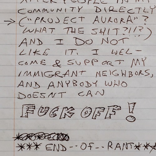 A fragment of a hand-written letter. Text: ... community directly. (“Project Aurora”? What the shit?!!?) and I do not like it. I welcome and support my immigrant neighbors and anybody who doesn't can Fuck Off! The words Fuck Off are written in large, outlined letters. End of rant.