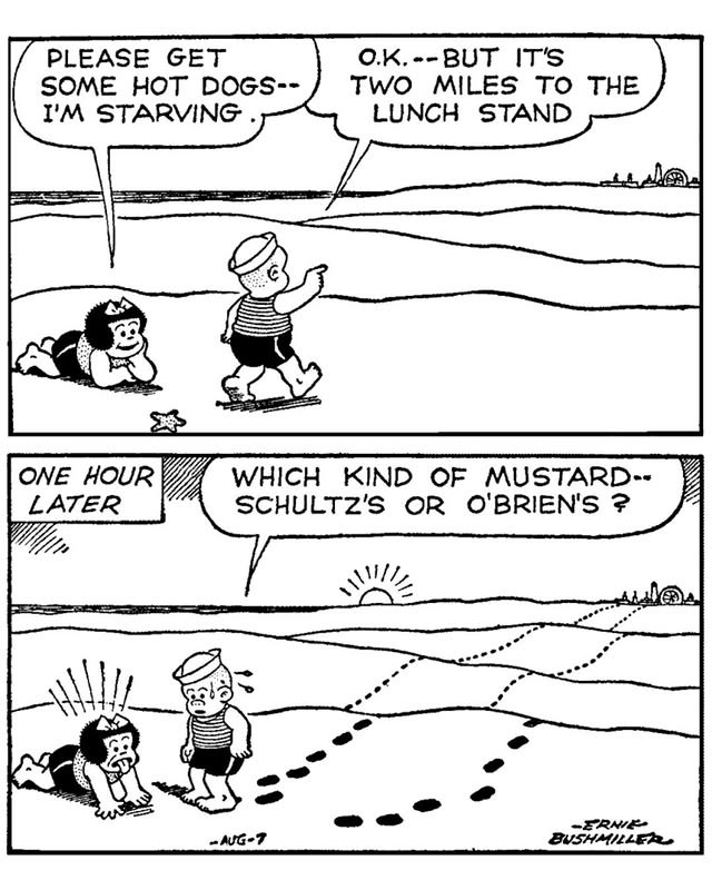A two panel Nancy comic strip by Ernie Bushmiller. Nancy and Sluggo are on a big deserted beach. Far, far in the distance is an amusement park. Nancy: Please get me some hot dogs. I'm starving. Sluggo: Okay but it's two miles to the lunch stand. One hour later, one line of footprints leads to the amusement park, and another line leads back to where a sweating Sluggo asks a shocked and famished Nancy, Which kind of mustard, Schultz's or O'Brien's?